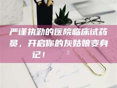 扶余严谨执勤的医院临床试药员，开启你的灰姑娘变身记！😲💊