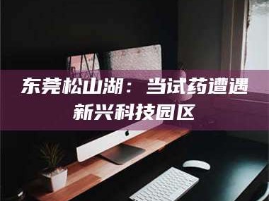 扶余东莞松山湖：当试药遭遇新兴科技园区